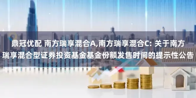 鼎冠优配 南方瑞享混合A,南方瑞享混合C: 关于南方瑞享混合型证券投资基金基金份额发售时间的提示性公告