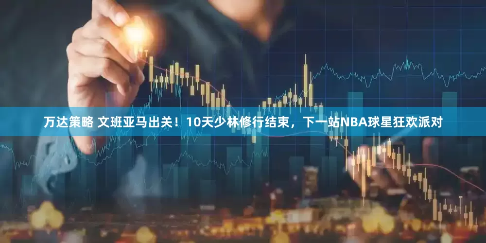 万达策略 文班亚马出关！10天少林修行结束，下一站NBA球星狂欢派对