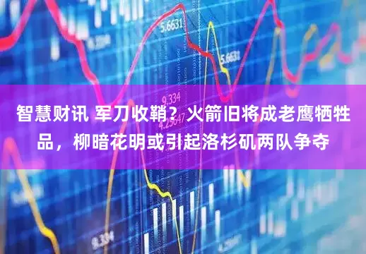 智慧财讯 军刀收鞘？火箭旧将成老鹰牺牲品，柳暗花明或引起洛杉矶两队争夺