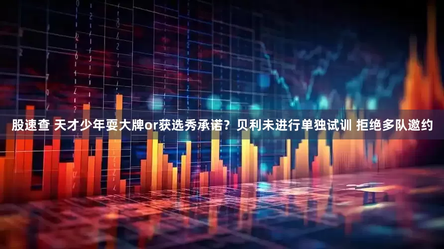 股速查 天才少年耍大牌or获选秀承诺？贝利未进行单独试训 拒绝多队邀约