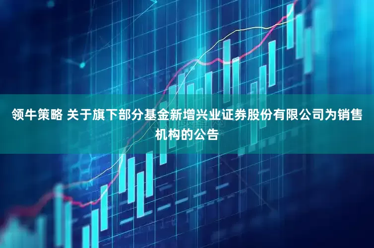 领牛策略 关于旗下部分基金新增兴业证券股份有限公司为销售机构的公告
