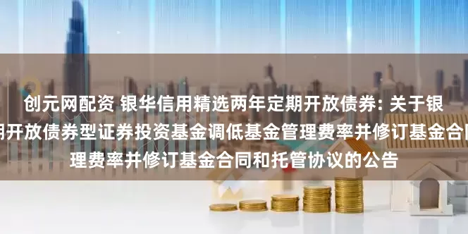 创元网配资 银华信用精选两年定期开放债券: 关于银华信用精选两年定期开放债券型证券投资基金调低基金管理费率并修订基金合同和托管协议的公告