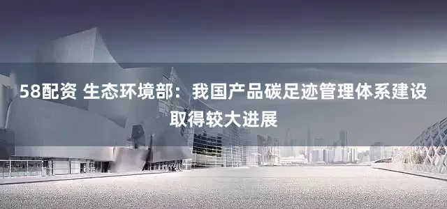58配资 生态环境部：我国产品碳足迹管理体系建设取得较大进展