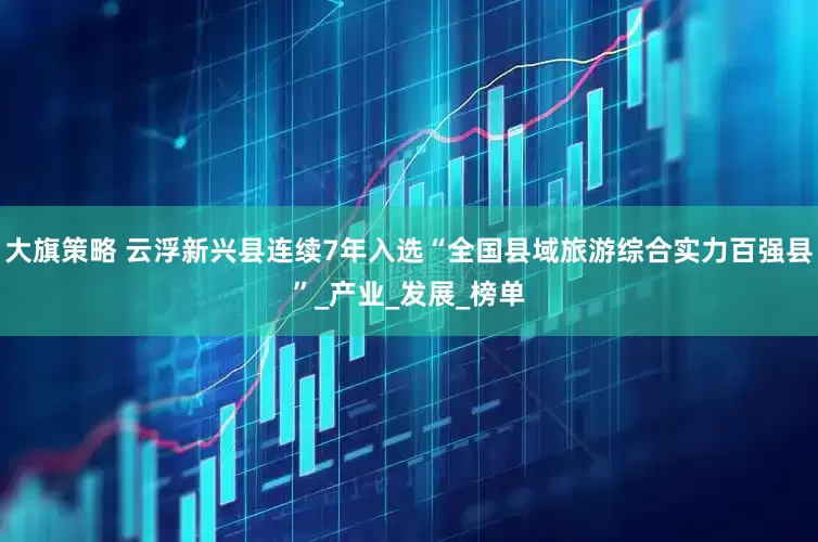 大旗策略 云浮新兴县连续7年入选“全国县域旅游综合实力百强县”_产业_发展_榜单