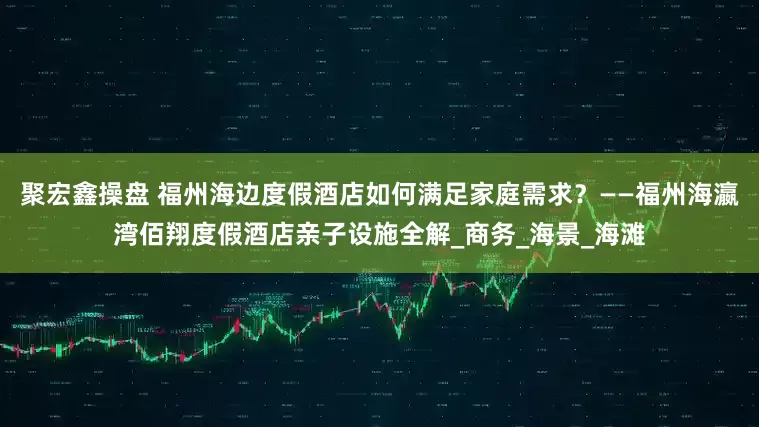 聚宏鑫操盘 福州海边度假酒店如何满足家庭需求？——福州海瀛湾佰翔度假酒店亲子设施全解_商务_海景_海滩