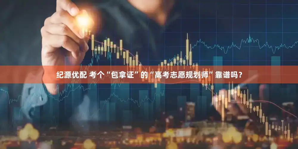 纪源优配 考个“包拿证”的“高考志愿规划师”靠谱吗？