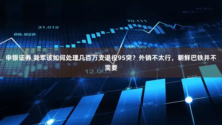 申银证券 我军该如何处理几百万支退役95突？外销不太行，朝鲜巴铁并不需要
