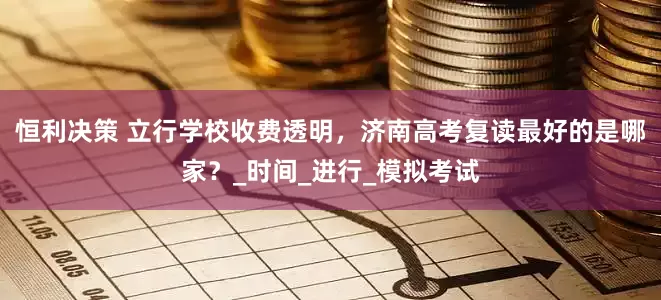 恒利决策 立行学校收费透明，济南高考复读最好的是哪家？_时间_进行_模拟考试