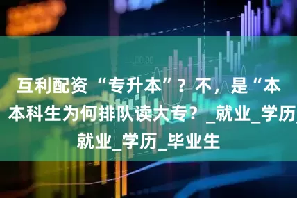 互利配资 “专升本”？不，是“本降专”！本科生为何排队读大专？_就业_学历_毕业生