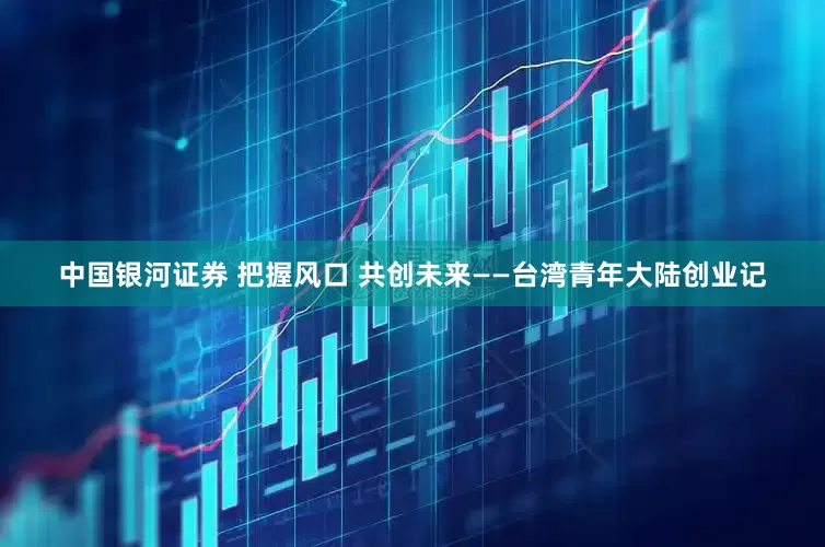中国银河证券 把握风口 共创未来——台湾青年大陆创业记