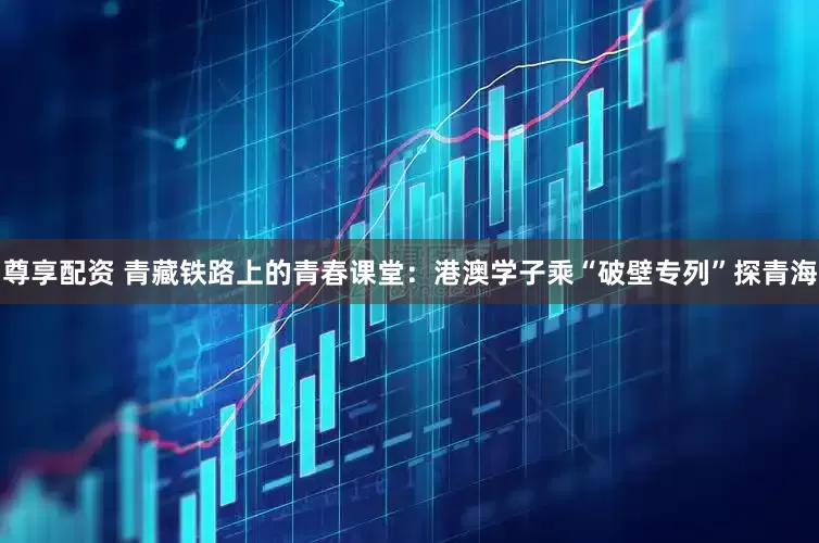 尊享配资 青藏铁路上的青春课堂：港澳学子乘“破壁专列”探青海