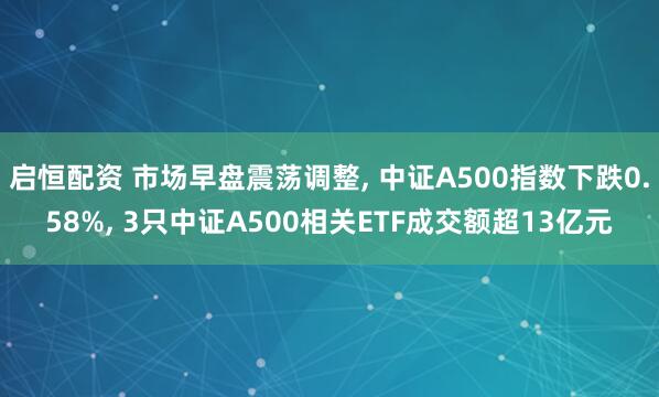启恒配资 市场早盘震荡调整, 中证A500指数下跌0.58%, 3只中证A500相关ETF成交额超13亿元