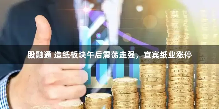 股融通 造纸板块午后震荡走强，宜宾纸业涨停