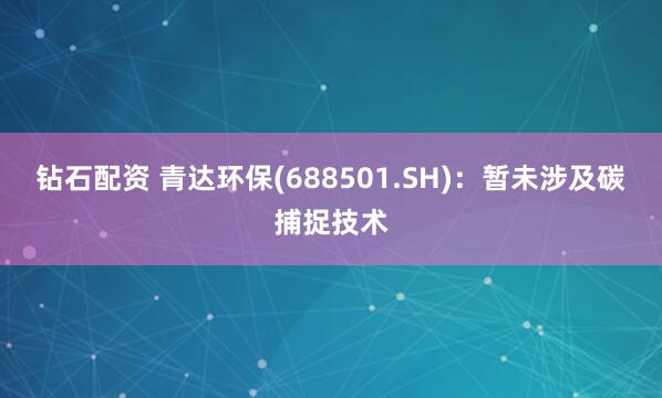 钻石配资 青达环保(688501.SH)：暂未涉及碳捕捉技术