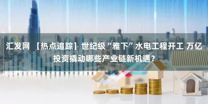 汇发网 【热点追踪】世纪级“雅下”水电工程开工 万亿投资撬动哪些产业链新机遇？