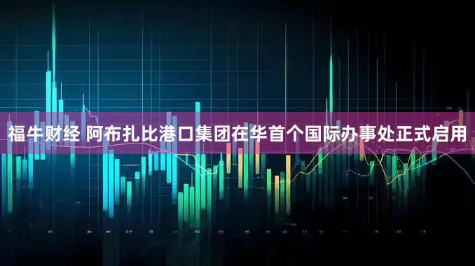 福牛财经 阿布扎比港口集团在华首个国际办事处正式启用