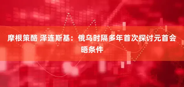 摩根策酪 泽连斯基：俄乌时隔多年首次探讨元首会晤条件