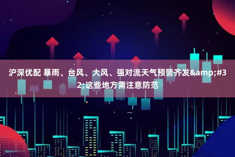 沪深优配 暴雨、台风、大风、强对流天气预警齐发&#32;这些地方需注意防范