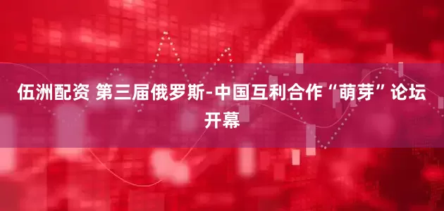 伍洲配资 第三届俄罗斯-中国互利合作“萌芽”论坛开幕