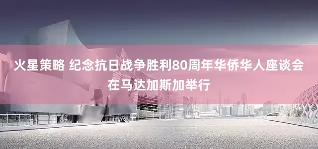 火星策略 纪念抗日战争胜利80周年华侨华人座谈会在马达加斯加举行