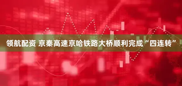 领航配资 京秦高速京哈铁路大桥顺利完成“四连转”