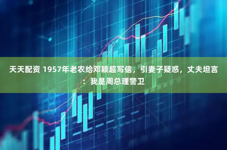 天天配资 1957年老农给邓颖超写信，引妻子疑惑，丈夫坦言：我是周总理警卫