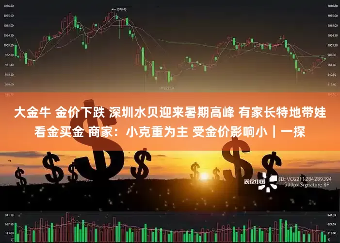 大金牛 金价下跌 深圳水贝迎来暑期高峰 有家长特地带娃看金买金 商家：小克重为主 受金价影响小｜一探