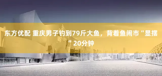 东方优配 重庆男子钓到79斤大鱼，背着鱼闹市“显摆”20分钟