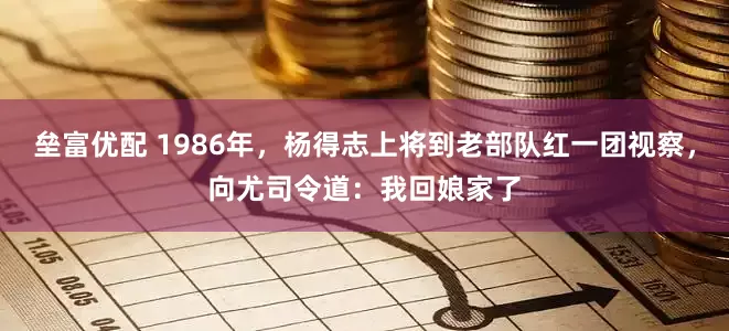 垒富优配 1986年，杨得志上将到老部队红一团视察，向尤司令道：我回娘家了