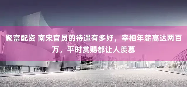 聚富配资 南宋官员的待遇有多好，宰相年薪高达两百万，平时赏赐都让人羡慕