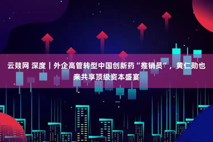 云燚网 深度｜外企高管转型中国创新药“推销员”，黄仁勋也来共享顶级资本盛宴