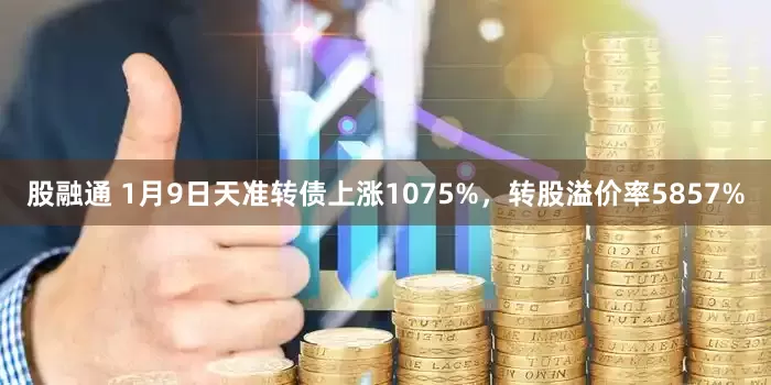 股融通 1月9日天准转债上涨1075%，转股溢价率5857%