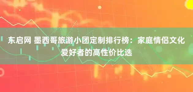 东启网 墨西哥旅游小团定制排行榜：家庭情侣文化爱好者的高性价比选