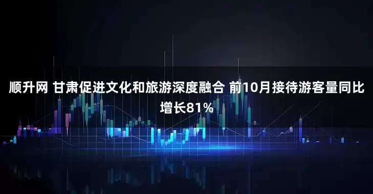 顺升网 甘肃促进文化和旅游深度融合 前10月接待游客量同比增长81%