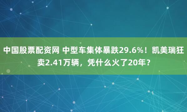 中国股票配资网 中型车集体暴跌29.6%！凯美瑞狂卖2.41万辆，凭什么火了20年？