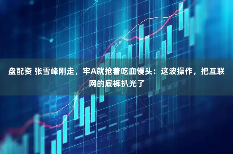 盘配资 张雪峰刚走，牢A就抢着吃血馒头：这波操作，把互联网的底裤扒光了